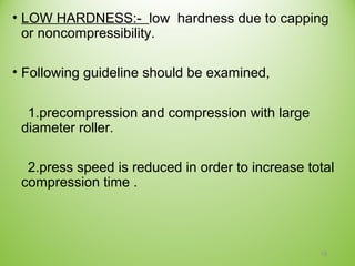 • LOW HARDNESS:- low hardness due to capping
or noncompressibility.
• Following guideline should be examined,
1.precompression and compression with large
diameter roller.
2.press speed is reduced in order to increase total
compression time .
19
 