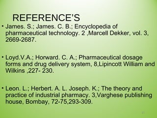 REFERENCE’S
• James. S.; James. C. B.; Encyclopedia of
pharmaceutical technology. 2 ,Marcell Dekker, vol. 3,
2669-2687.
• Loyd.V.A.; Horward. C. A.; Pharmaceutical dosage
forms and drug delivery system, 8,Lipincott William and
Wilkins ,227- 230.
• Leon. L.; Herbert. A. L. Joseph. K.; The theory and
practice of industrial pharmacy. 3,Varghese publishing
house, Bombay, 72-75,293-309.
21
 