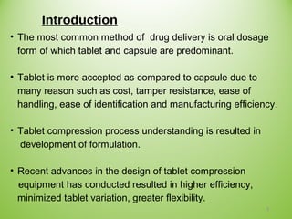 Introduction
• The most common method of drug delivery is oral dosage
form of which tablet and capsule are predominant.
• Tablet is more accepted as compared to capsule due to
many reason such as cost, tamper resistance, ease of
handling, ease of identification and manufacturing efficiency.
• Tablet compression process understanding is resulted in
development of formulation.
• Recent advances in the design of tablet compression
equipment has conducted resulted in higher efficiency,
minimized tablet variation, greater flexibility.
3
 