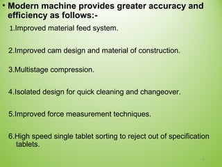 • Modern machine provides greater accuracy and
efficiency as follows:-
1.Improved material feed system.
2.Improved cam design and material of construction.
3.Multistage compression.
4.Isolated design for quick cleaning and changeover.
5.Improved force measurement techniques.
6.High speed single tablet sorting to reject out of specification
tablets.
4
 