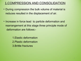 1.COMPRESSION AND CONSOLIDATION
• During compression the bulk volume of material is
reduces resulted in the displacement of air.
• Increase in force lead to particle deformation and
rearrangement at this stage three principle mode of
deformation are follows:-
1.Elastic deformation
2.Plastic deformation
3.Brittle fractures
7
 