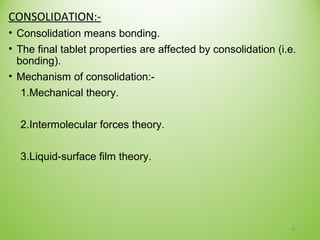 CONSOLIDATION:-
• Consolidation means bonding.
• The final tablet properties are affected by consolidation (i.e.
bonding).
• Mechanism of consolidation:-
1.Mechanical theory.
2.Intermolecular forces theory.
3.Liquid-surface film theory.
8
 
