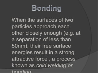 When the surfaces of two
particles approach each
other closely enough (e.g. at
a separation of less than
50nm), their free surface
energies result in a strong
attractive force , a process
known as cold welding or
 