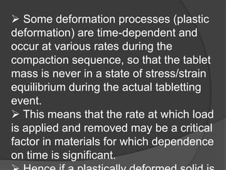  Some deformation processes (plastic
deformation) are time-dependent and
occur at various rates during the
compaction sequence, so that the tablet
mass is never in a state of stress/strain
equilibrium during the actual tabletting
event.
 This means that the rate at which load
is applied and removed may be a critical
factor in materials for which dependence
on time is significant.
 