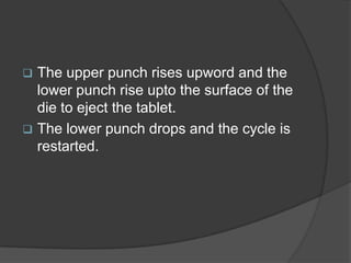  The upper punch rises upword and the
lower punch rise upto the surface of the
die to eject the tablet.
 The lower punch drops and the cycle is
restarted.
 