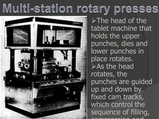 The head of the
tablet machine that
holds the upper
punches, dies and
lower punches in
place rotates.
As the head
rotates, the
punches are guided
up and down by
fixed cam tracks,
which control the
sequence of filling,
 
