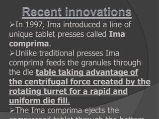 In 1997, Ima introduced a line of
unique tablet presses called Ima
comprima.
Unlike traditional presses Ima
comprima feeds the granules through
the die table taking advantage of
the centrifugal force created by the
rotating turret for a rapid and
uniform die fill.
The Ima comprima ejects the
 