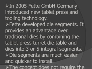 In 2005 Fette GmbH Germany
introduced new tablet press and
tooling technology.
Fette developed die segments. It
provides an advantage over
traditional dies by combining the
tablet press turret die table and
dies into 3 or 5 integral segments.
Die segments are much easier
and quicker to install.
 
