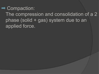 Compaction:
The compression and consolidation of a 2
phase (solid + gas) system due to an
applied force.
 