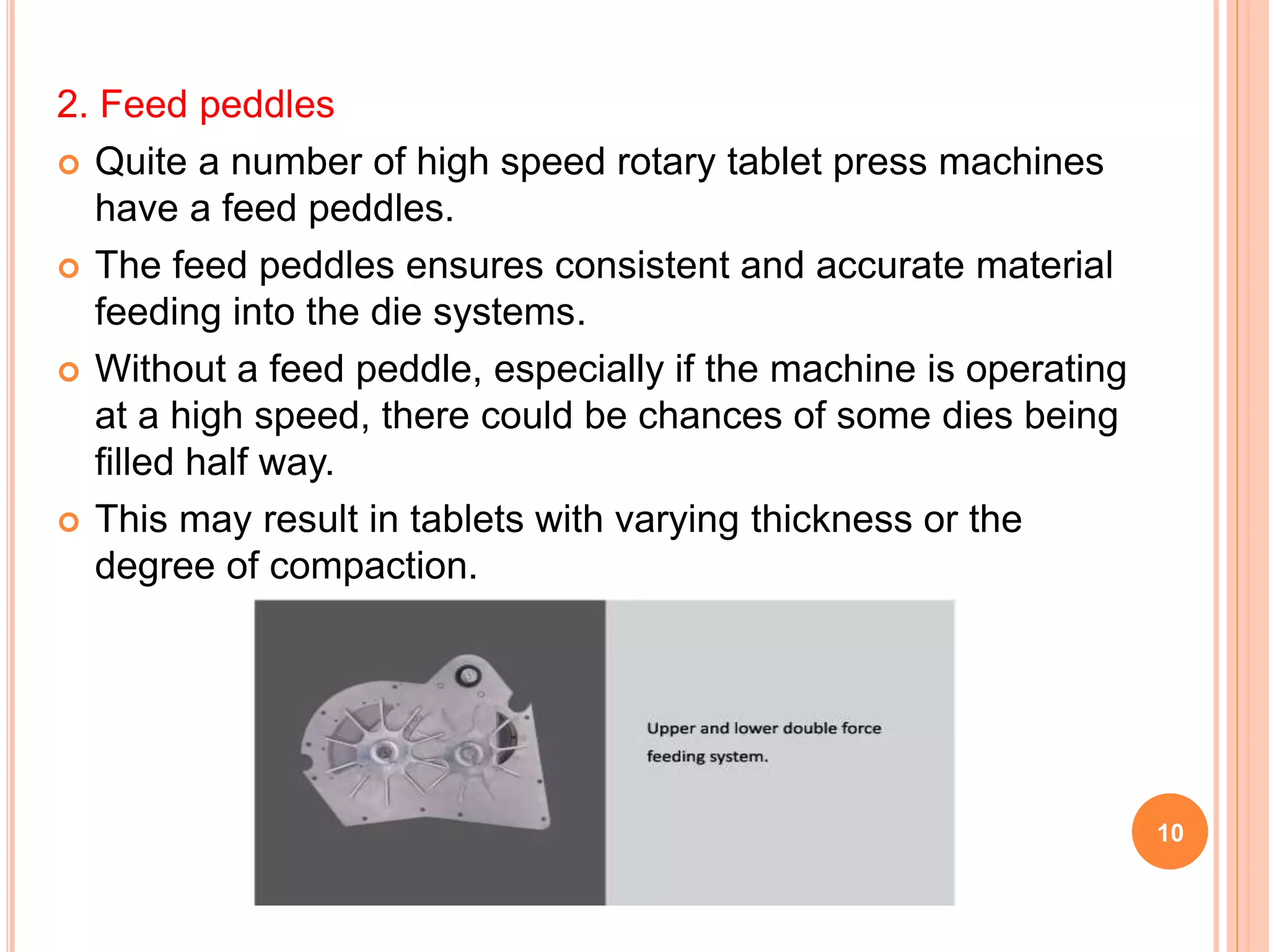 2. Feed peddles
 Quite a number of high speed rotary tablet press machines
have a feed peddles.
 The feed peddles ensures consistent and accurate material
feeding into the die systems.
 Without a feed peddle, especially if the machine is operating
at a high speed, there could be chances of some dies being
filled half way.
 This may result in tablets with varying thickness or the
degree of compaction.
10
 