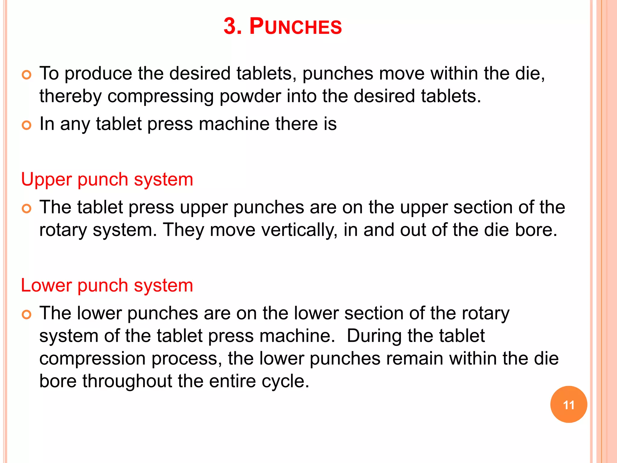 3. PUNCHES
 To produce the desired tablets, punches move within the die,
thereby compressing powder into the desired tablets.
 In any tablet press machine there is
Upper punch system
 The tablet press upper punches are on the upper section of the
rotary system. They move vertically, in and out of the die bore.
Lower punch system
 The lower punches are on the lower section of the rotary
system of the tablet press machine. During the tablet
compression process, the lower punches remain within the die
bore throughout the entire cycle.
11
 
