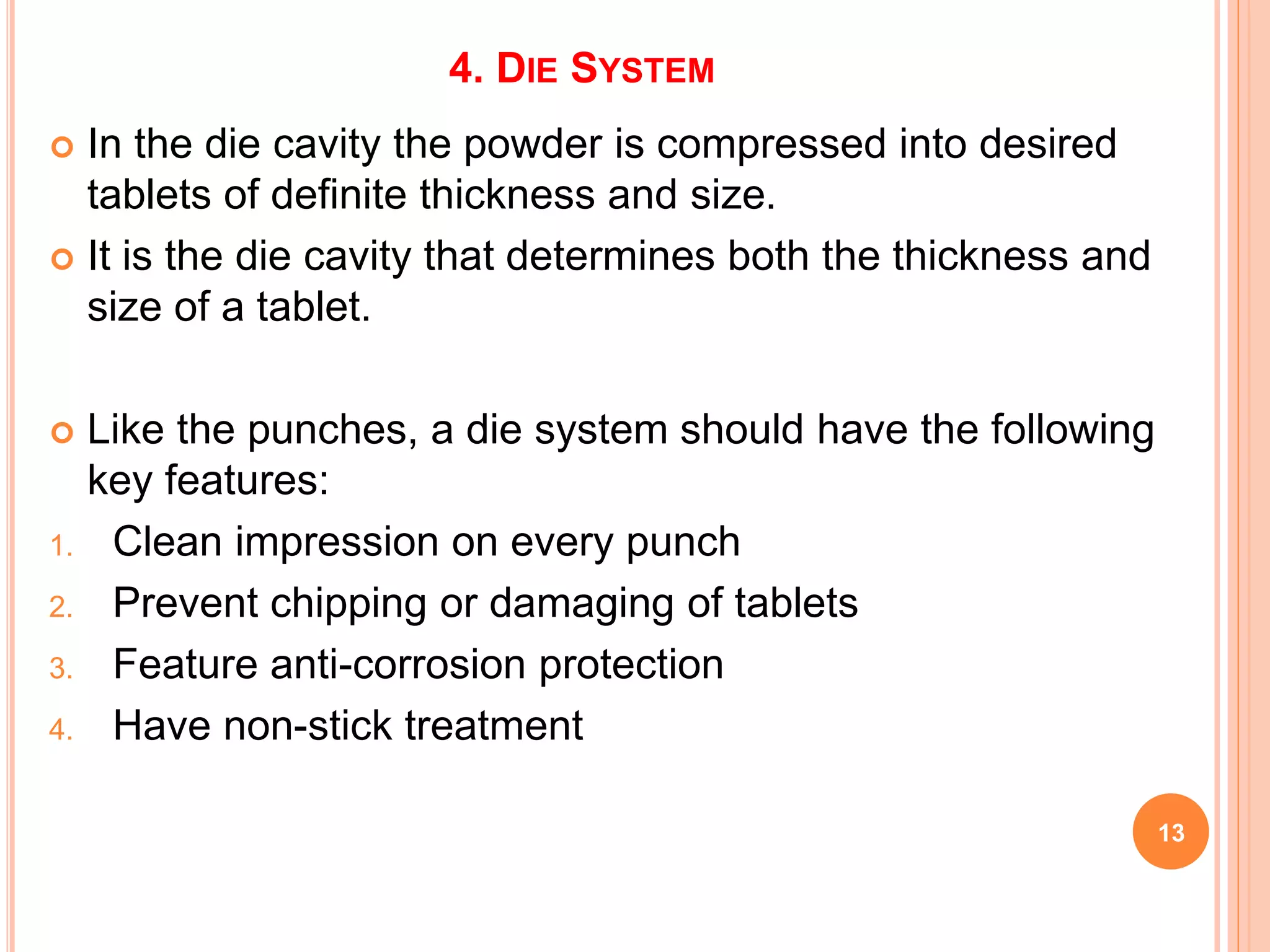 4. DIE SYSTEM
 In the die cavity the powder is compressed into desired
tablets of definite thickness and size.
 It is the die cavity that determines both the thickness and
size of a tablet.
 Like the punches, a die system should have the following
key features:
1. Clean impression on every punch
2. Prevent chipping or damaging of tablets
3. Feature anti-corrosion protection
4. Have non-stick treatment
13
 