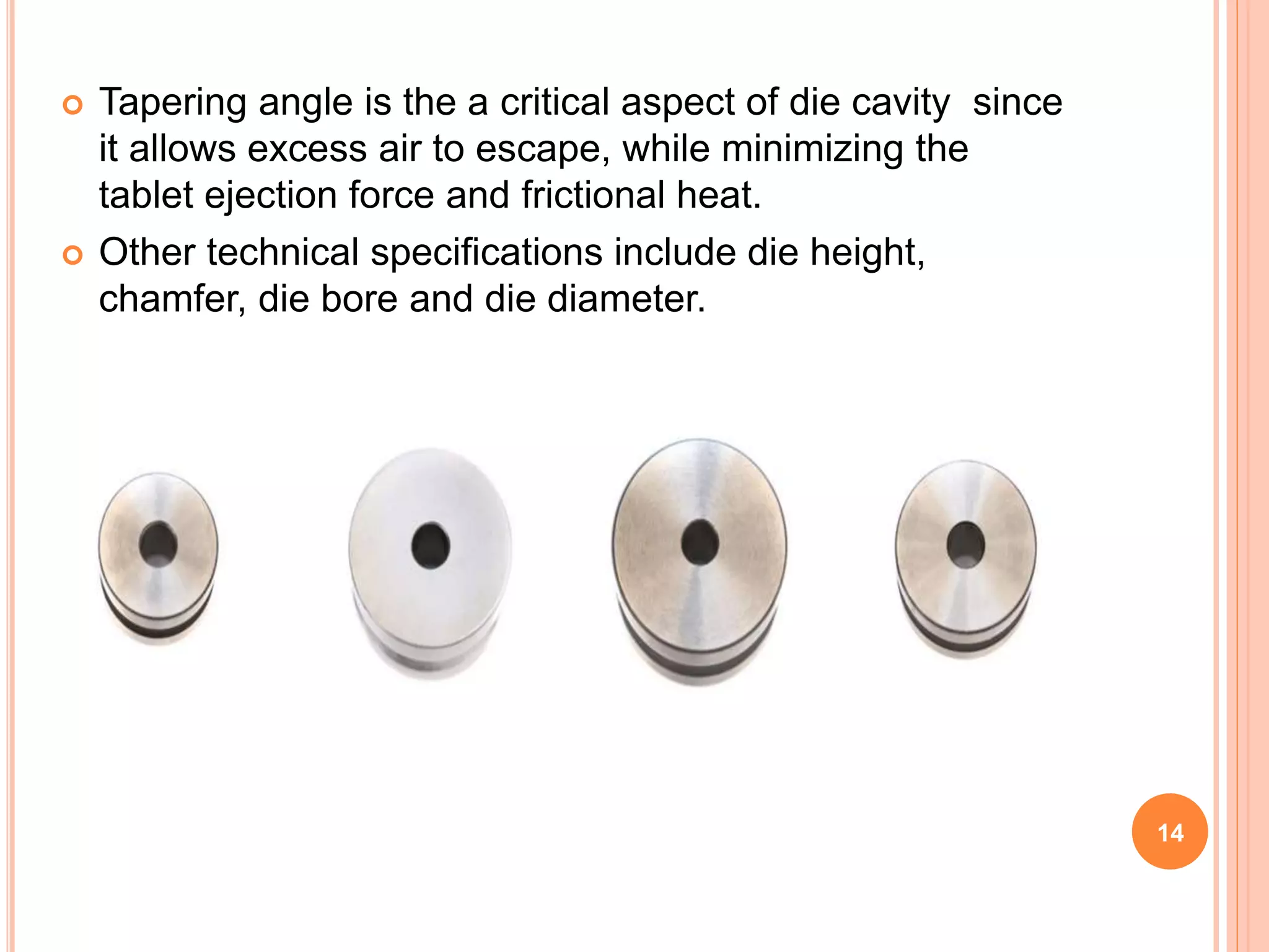  Tapering angle is the a critical aspect of die cavity since
it allows excess air to escape, while minimizing the
tablet ejection force and frictional heat.
 Other technical specifications include die height,
chamfer, die bore and die diameter.
14
 