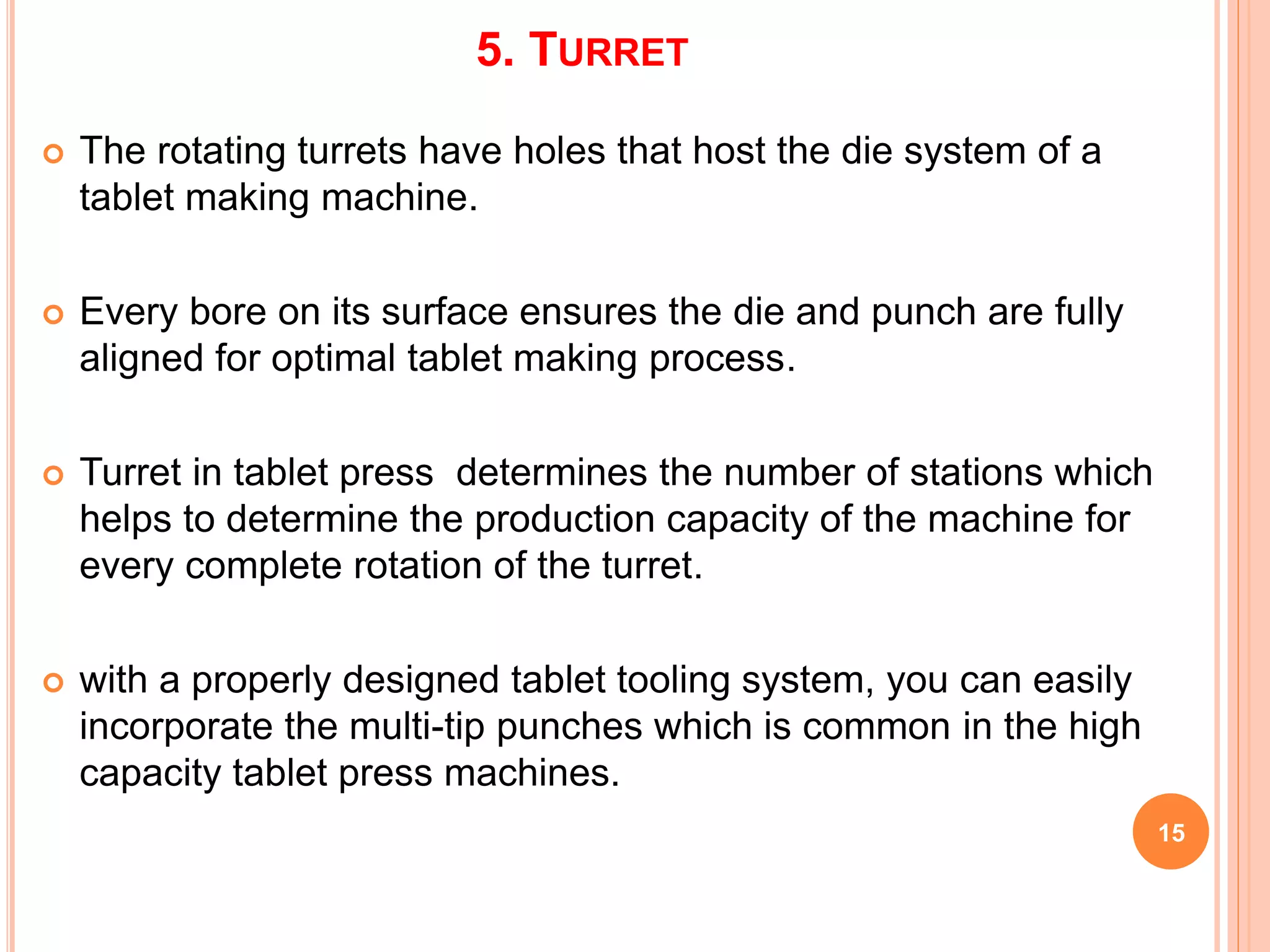 5. TURRET
 The rotating turrets have holes that host the die system of a
tablet making machine.
 Every bore on its surface ensures the die and punch are fully
aligned for optimal tablet making process.
 Turret in tablet press determines the number of stations which
helps to determine the production capacity of the machine for
every complete rotation of the turret.
 with a properly designed tablet tooling system, you can easily
incorporate the multi-tip punches which is common in the high
capacity tablet press machines.
15
 