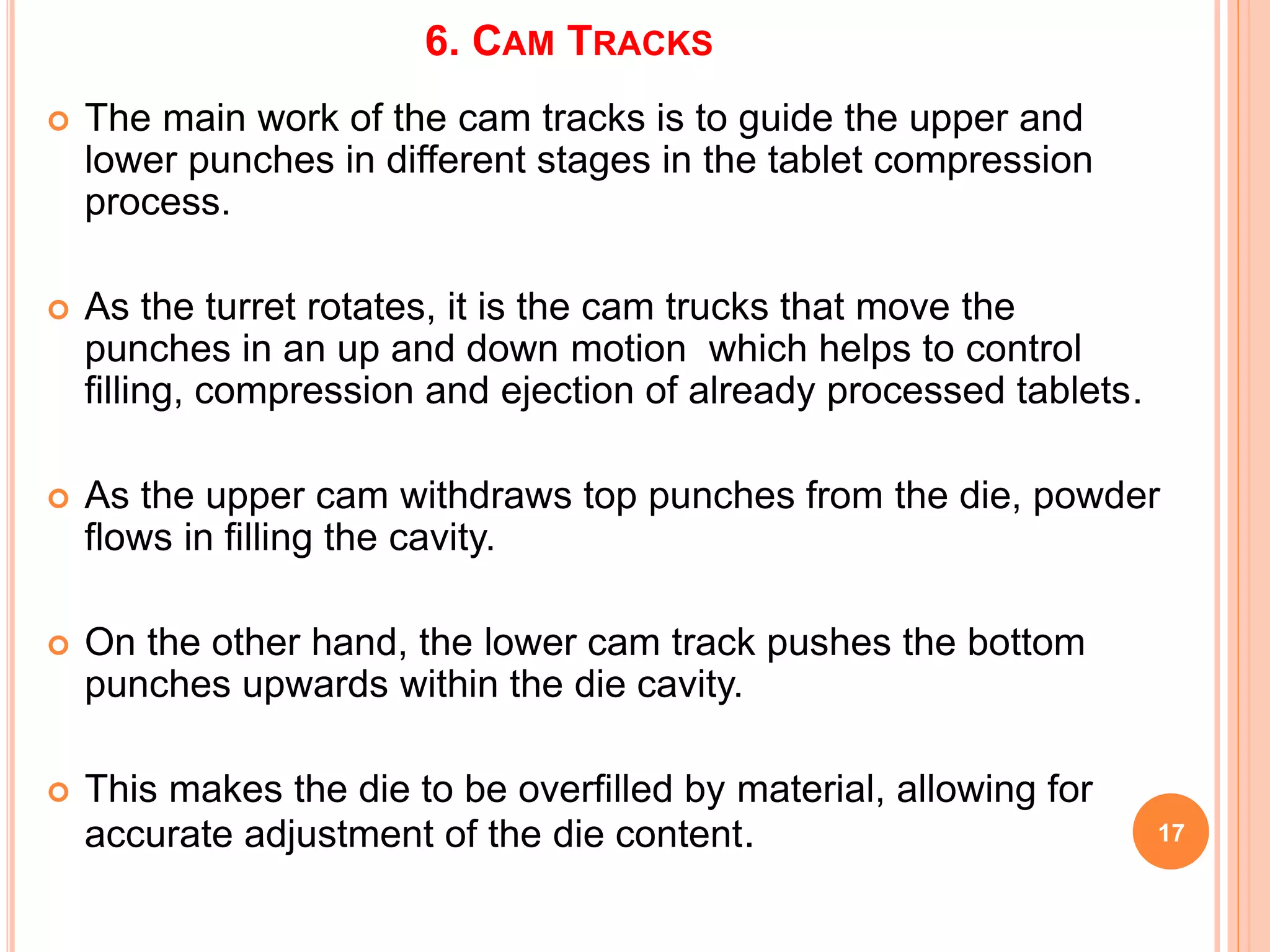 6. CAM TRACKS
17
 The main work of the cam tracks is to guide the upper and
lower punches in different stages in the tablet compression
process.
 As the turret rotates, it is the cam trucks that move the
punches in an up and down motion which helps to control
filling, compression and ejection of already processed tablets.
 As the upper cam withdraws top punches from the die, powder
flows in filling the cavity.
 On the other hand, the lower cam track pushes the bottom
punches upwards within the die cavity.
 This makes the die to be overfilled by material, allowing for
accurate adjustment of the die content.
 
