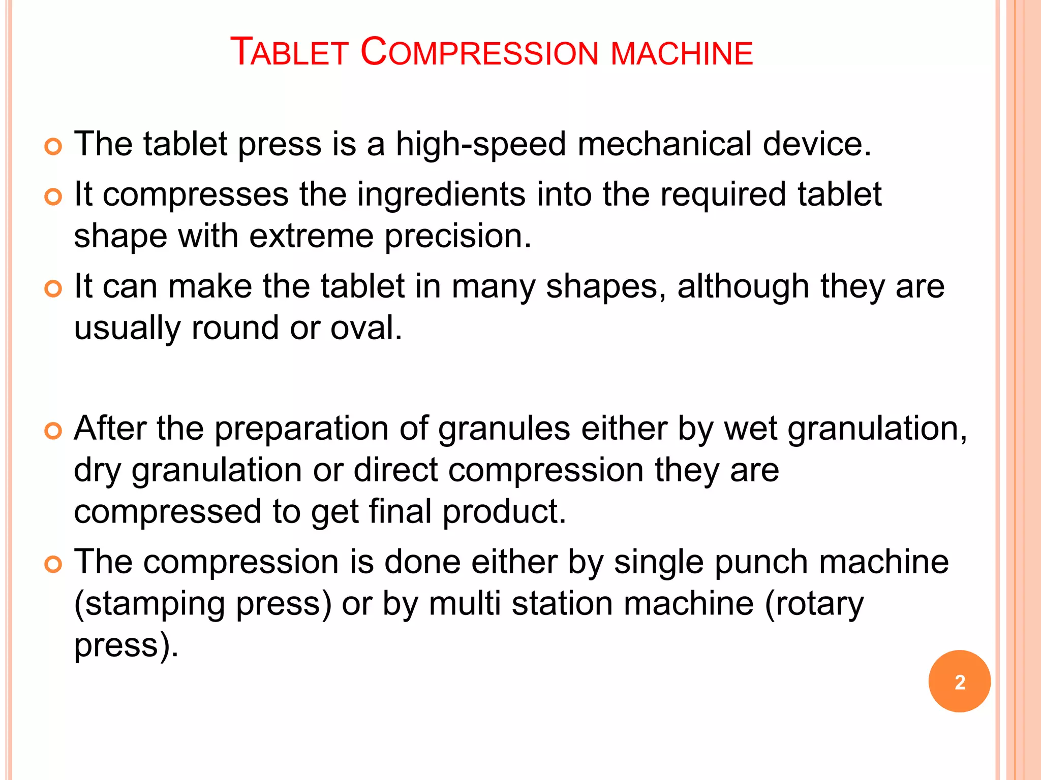 TABLET COMPRESSION MACHINE
 The tablet press is a high-speed mechanical device.
 It compresses the ingredients into the required tablet
shape with extreme precision.
 It can make the tablet in many shapes, although they are
usually round or oval.
 After the preparation of granules either by wet granulation,
dry granulation or direct compression they are
compressed to get final product.
 The compression is done either by single punch machine
(stamping press) or by multi station machine (rotary
press).
2
 