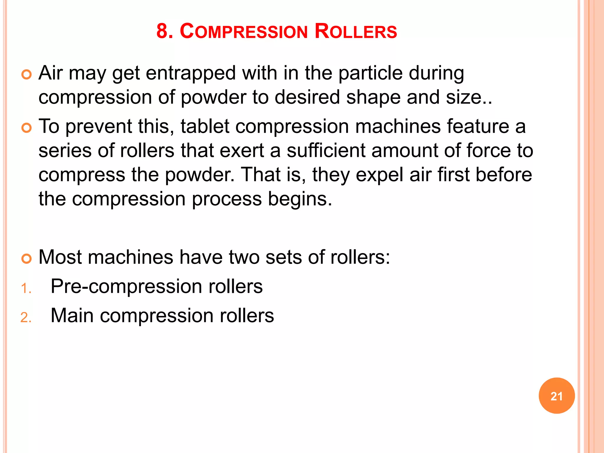 8. COMPRESSION ROLLERS
 Air may get entrapped with in the particle during
compression of powder to desired shape and size..
 To prevent this, tablet compression machines feature a
series of rollers that exert a sufficient amount of force to
compress the powder. That is, they expel air first before
the compression process begins.
 Most machines have two sets of rollers:
1. Pre-compression rollers
2. Main compression rollers
21
 