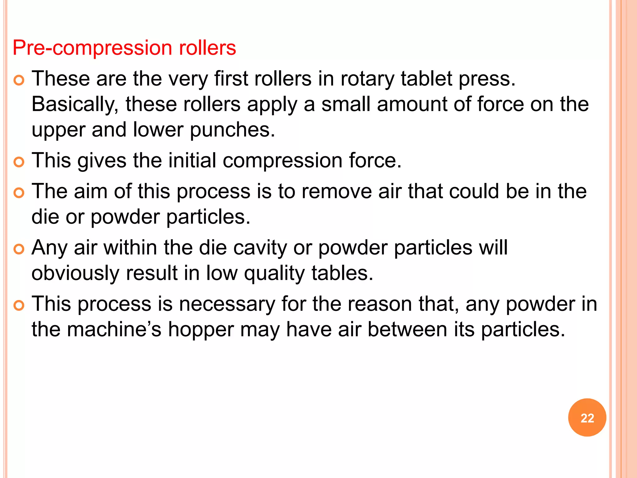 Pre-compression rollers
 These are the very first rollers in rotary tablet press.
Basically, these rollers apply a small amount of force on the
upper and lower punches.
 This gives the initial compression force.
 The aim of this process is to remove air that could be in the
die or powder particles.
 Any air within the die cavity or powder particles will
obviously result in low quality tables.
 This process is necessary for the reason that, any powder in
the machine’s hopper may have air between its particles.
22
 
