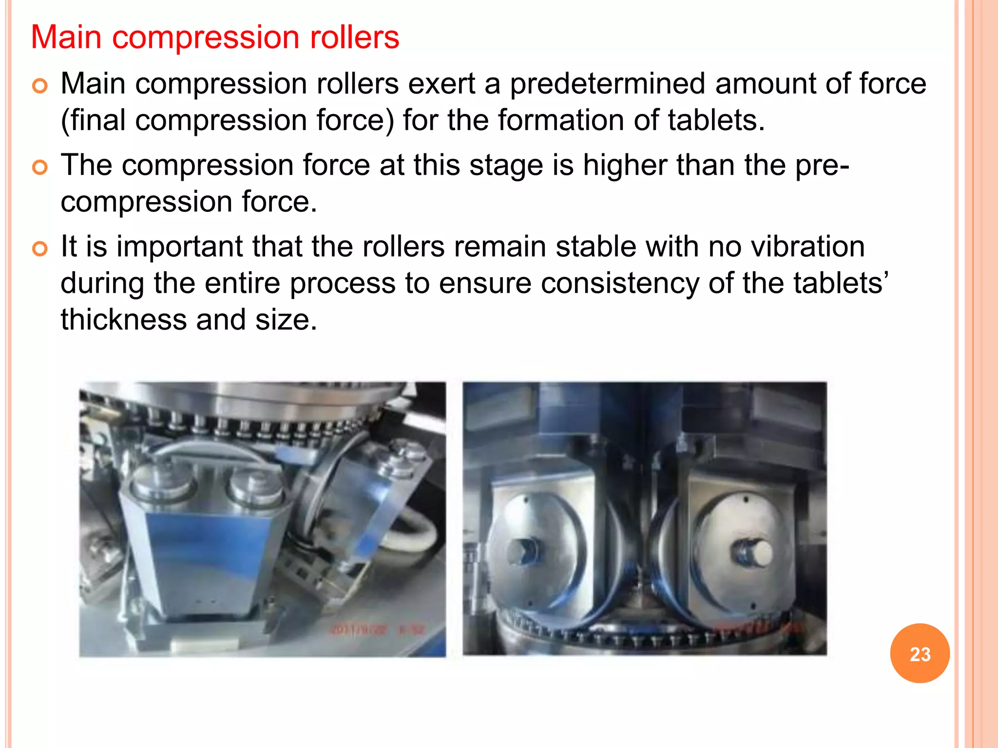 Main compression rollers
 Main compression rollers exert a predetermined amount of force
(final compression force) for the formation of tablets.
 The compression force at this stage is higher than the pre-
compression force.
 It is important that the rollers remain stable with no vibration
during the entire process to ensure consistency of the tablets’
thickness and size.
23
 
