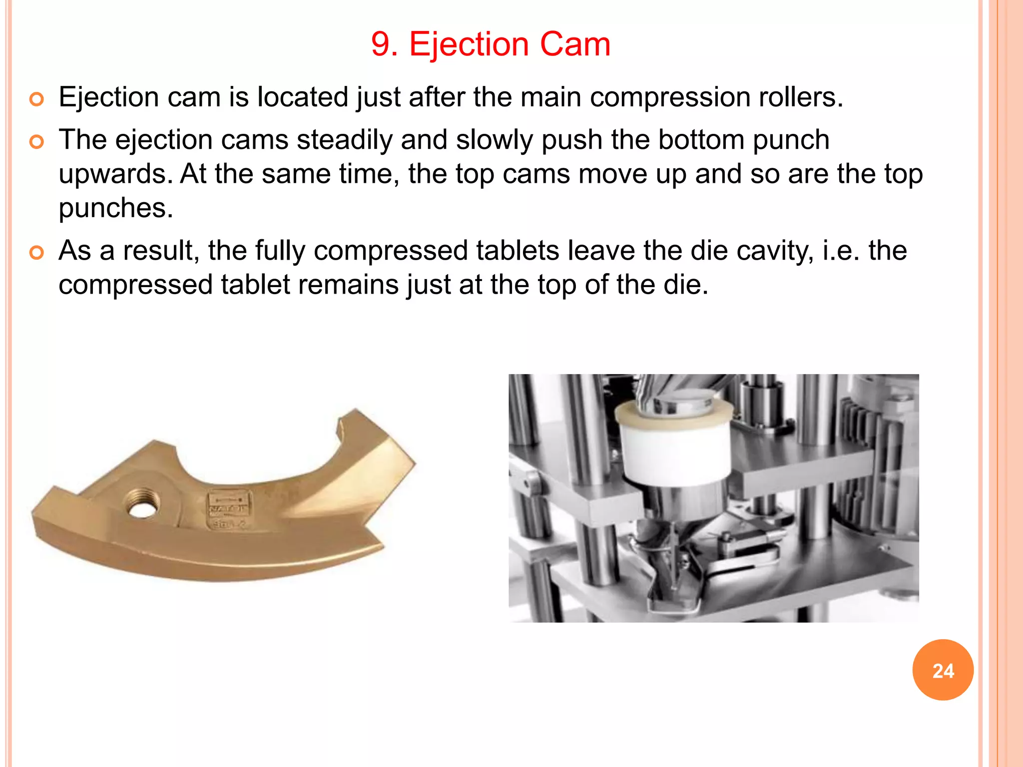 24
 Ejection cam is located just after the main compression rollers.
 The ejection cams steadily and slowly push the bottom punch
upwards. At the same time, the top cams move up and so are the top
punches.
 As a result, the fully compressed tablets leave the die cavity, i.e. the
compressed tablet remains just at the top of the die.
9. Ejection Cam
 