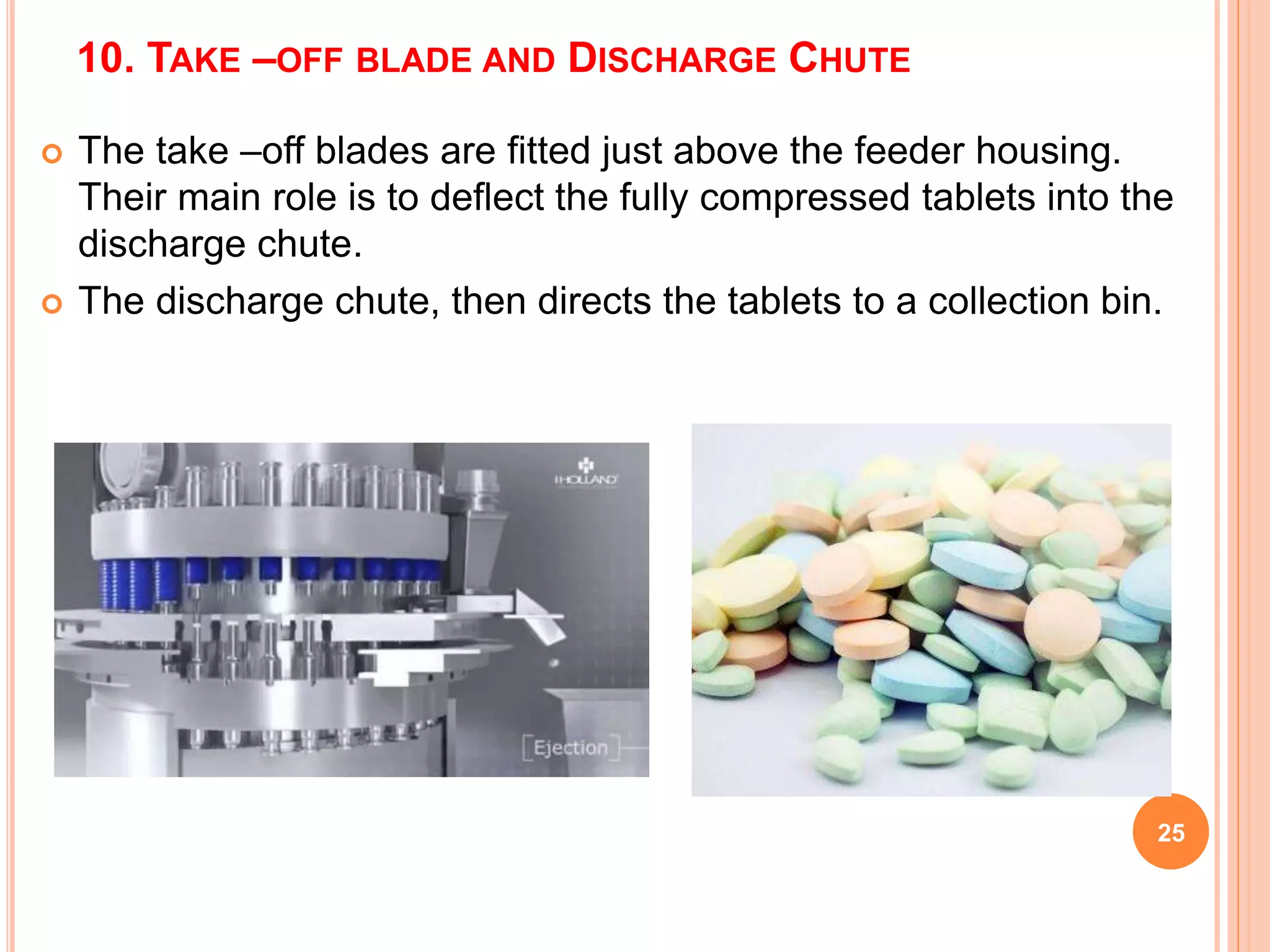 10. TAKE –OFF BLADE AND DISCHARGE CHUTE
25
 The take –off blades are fitted just above the feeder housing.
Their main role is to deflect the fully compressed tablets into the
discharge chute.
 The discharge chute, then directs the tablets to a collection bin.
 