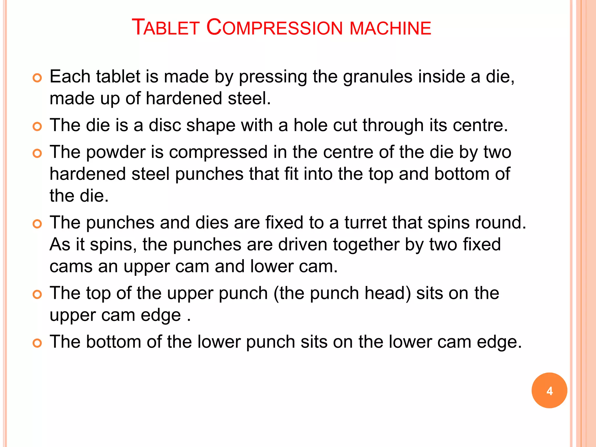  Each tablet is made by pressing the granules inside a die,
made up of hardened steel.
 The die is a disc shape with a hole cut through its centre.
 The powder is compressed in the centre of the die by two
hardened steel punches that fit into the top and bottom of
the die.
 The punches and dies are fixed to a turret that spins round.
As it spins, the punches are driven together by two fixed
cams an upper cam and lower cam.
 The top of the upper punch (the punch head) sits on the
upper cam edge .
 The bottom of the lower punch sits on the lower cam edge.
4
TABLET COMPRESSION MACHINE
 