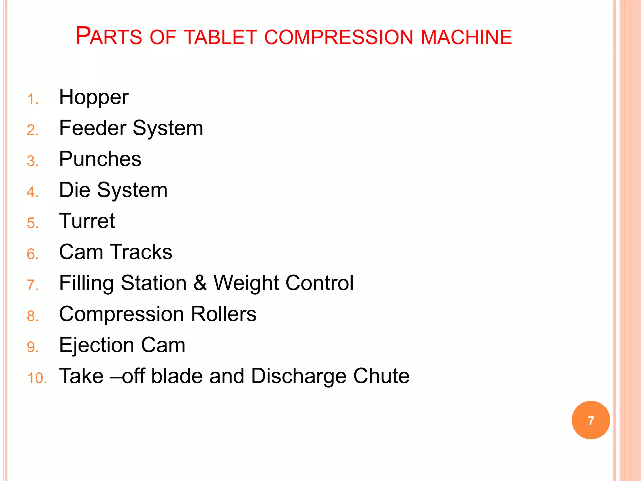 PARTS OF TABLET COMPRESSION MACHINE
1. Hopper
2. Feeder System
3. Punches
4. Die System
5. Turret
6. Cam Tracks
7. Filling Station & Weight Control
8. Compression Rollers
9. Ejection Cam
10. Take –off blade and Discharge Chute
7
 