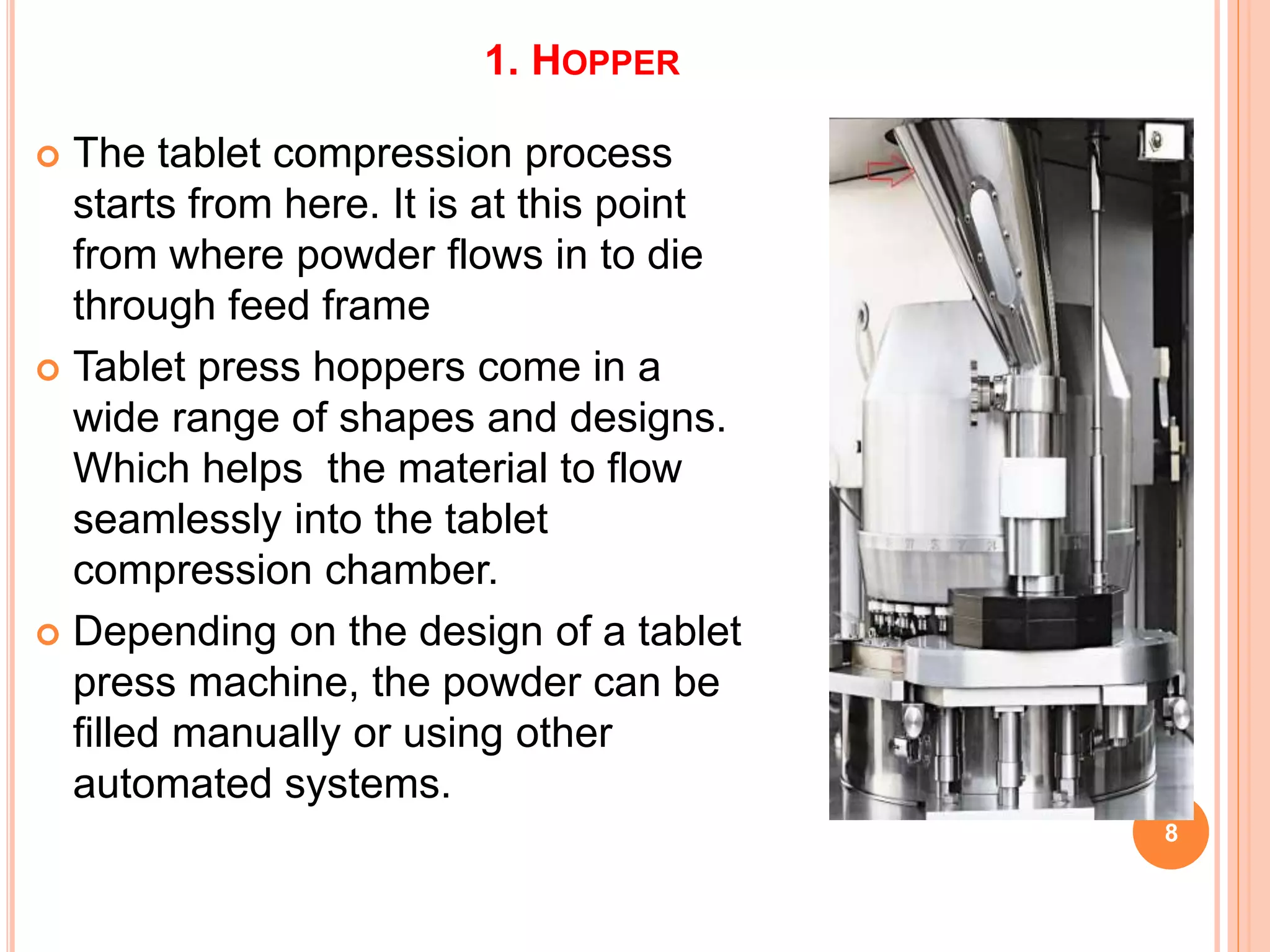 1. HOPPER
 The tablet compression process
starts from here. It is at this point
from where powder flows in to die
through feed frame
 Tablet press hoppers come in a
wide range of shapes and designs.
Which helps the material to flow
seamlessly into the tablet
compression chamber.
 Depending on the design of a tablet
press machine, the powder can be
filled manually or using other
automated systems.
8
 