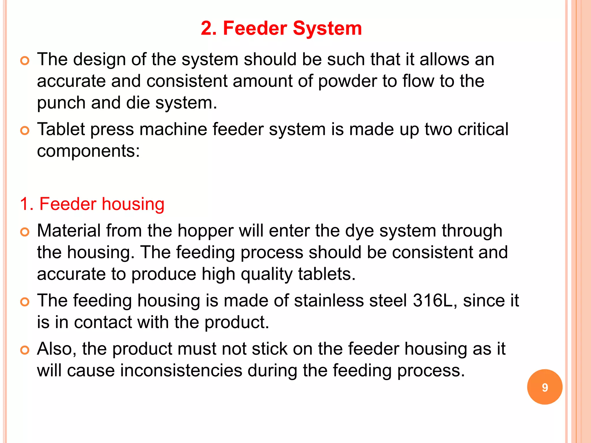 9
 The design of the system should be such that it allows an
accurate and consistent amount of powder to flow to the
punch and die system.
 Tablet press machine feeder system is made up two critical
components:
1. Feeder housing
 Material from the hopper will enter the dye system through
the housing. The feeding process should be consistent and
accurate to produce high quality tablets.
 The feeding housing is made of stainless steel 316L, since it
is in contact with the product.
 Also, the product must not stick on the feeder housing as it
will cause inconsistencies during the feeding process.
2. Feeder System
 