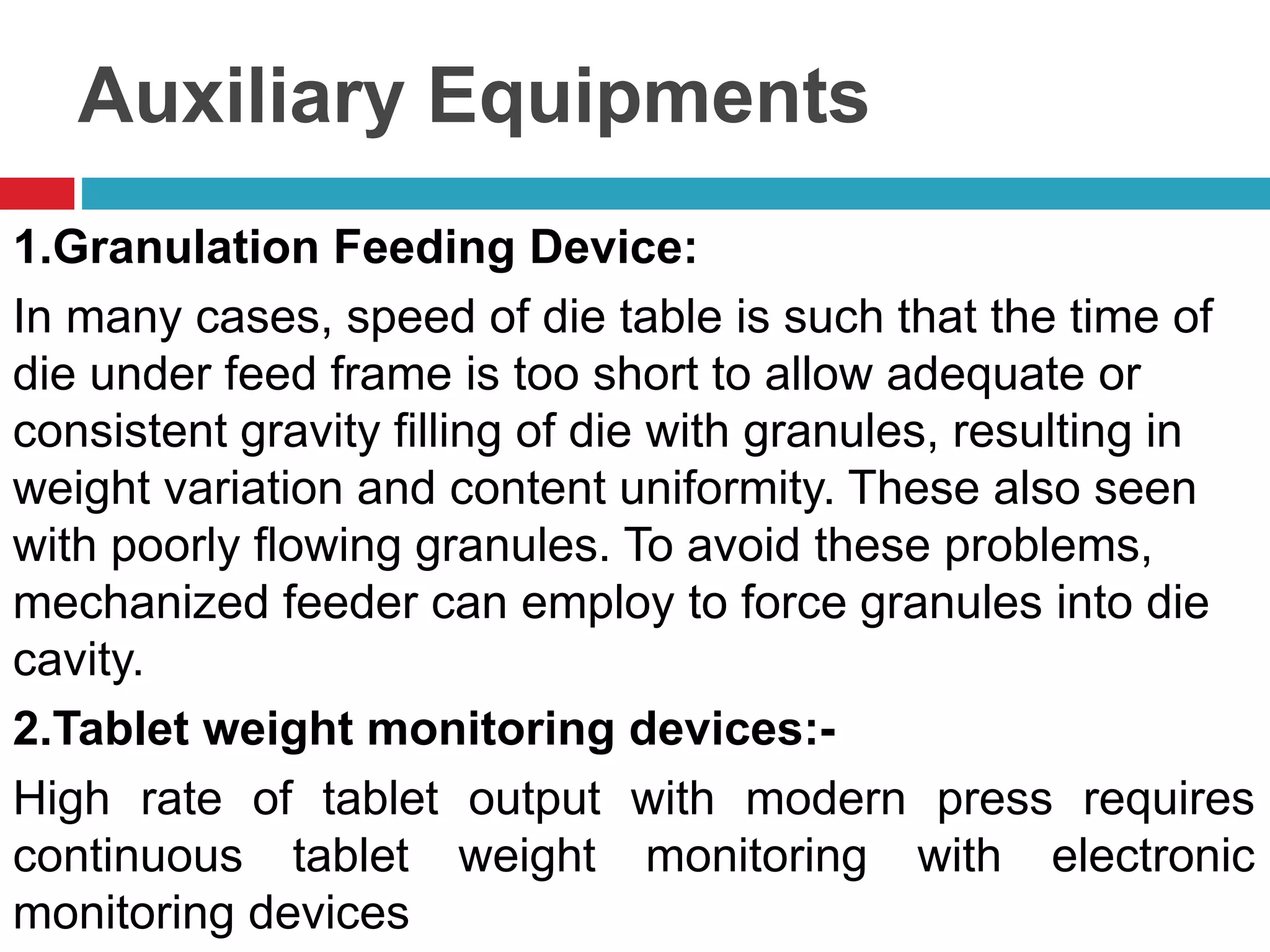 Auxiliary Equipments
1.Granulation Feeding Device:
In many cases, speed of die table is such that the time of
die under feed frame is too short to allow adequate or
consistent gravity filling of die with granules, resulting in
weight variation and content uniformity. These also seen
with poorly flowing granules. To avoid these problems,
mechanized feeder can employ to force granules into die
cavity.
2.Tablet weight monitoring devices:-
High rate of tablet output with modern press requires
continuous tablet weight monitoring with electronic
monitoring devices
 