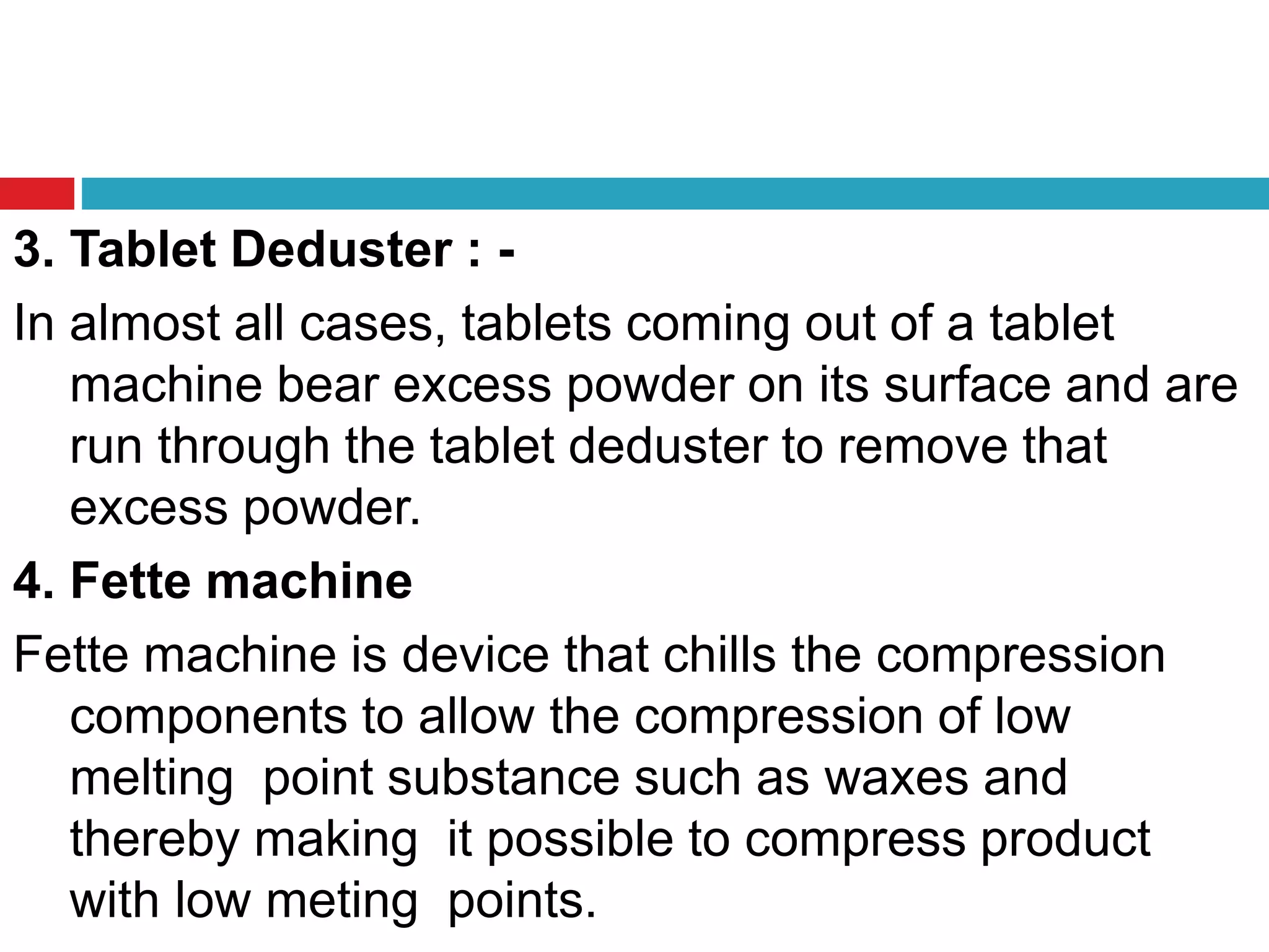 3. Tablet Deduster : -
In almost all cases, tablets coming out of a tablet
machine bear excess powder on its surface and are
run through the tablet deduster to remove that
excess powder.
4. Fette machine
Fette machine is device that chills the compression
components to allow the compression of low
melting point substance such as waxes and
thereby making it possible to compress product
with low meting points.
 