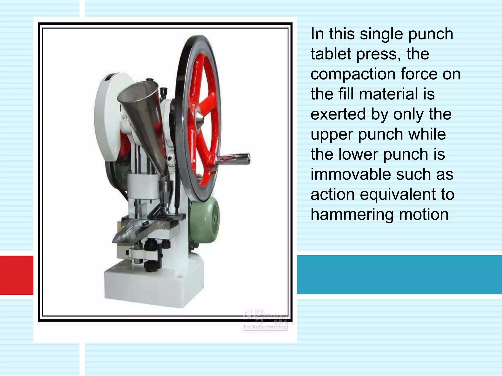 In this single punch
tablet press, the
compaction force on
the fill material is
exerted by only the
upper punch while
the lower punch is
immovable such as
action equivalent to
hammering motion
 