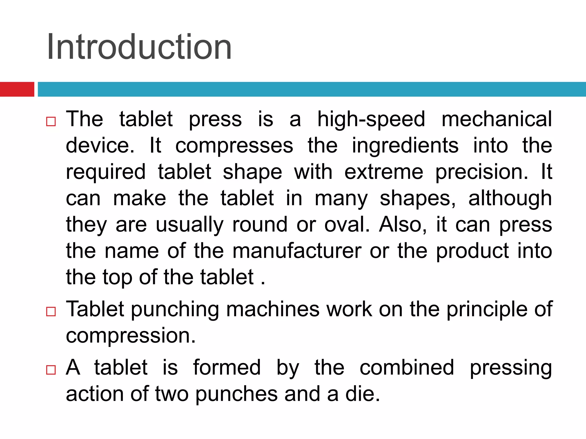 Introduction
 The tablet press is a high-speed mechanical
device. It compresses the ingredients into the
required tablet shape with extreme precision. It
can make the tablet in many shapes, although
they are usually round or oval. Also, it can press
the name of the manufacturer or the product into
the top of the tablet .
 Tablet punching machines work on the principle of
compression.
 A tablet is formed by the combined pressing
action of two punches and a die.
 