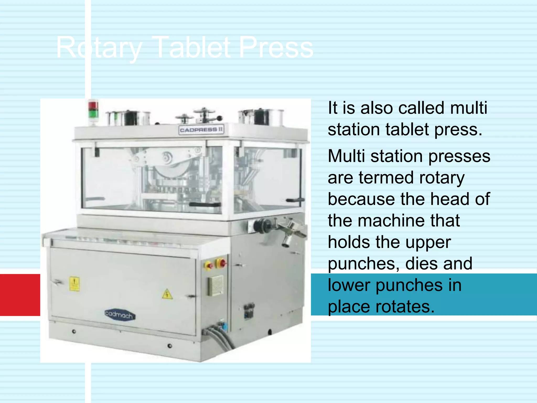 It is also called multi
station tablet press.
Multi station presses
are termed rotary
because the head of
the machine that
holds the upper
punches, dies and
lower punches in
place rotates.
Rotary Tablet Press
 