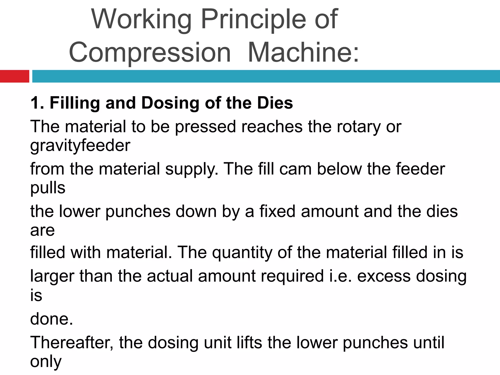 Working Principle of
Compression Machine:
1. Filling and Dosing of the Dies
The material to be pressed reaches the rotary or
gravityfeeder
from the material supply. The fill cam below the feeder
pulls
the lower punches down by a fixed amount and the dies
are
filled with material. The quantity of the material filled in is
larger than the actual amount required i.e. excess dosing
is
done.
Thereafter, the dosing unit lifts the lower punches until
only
 