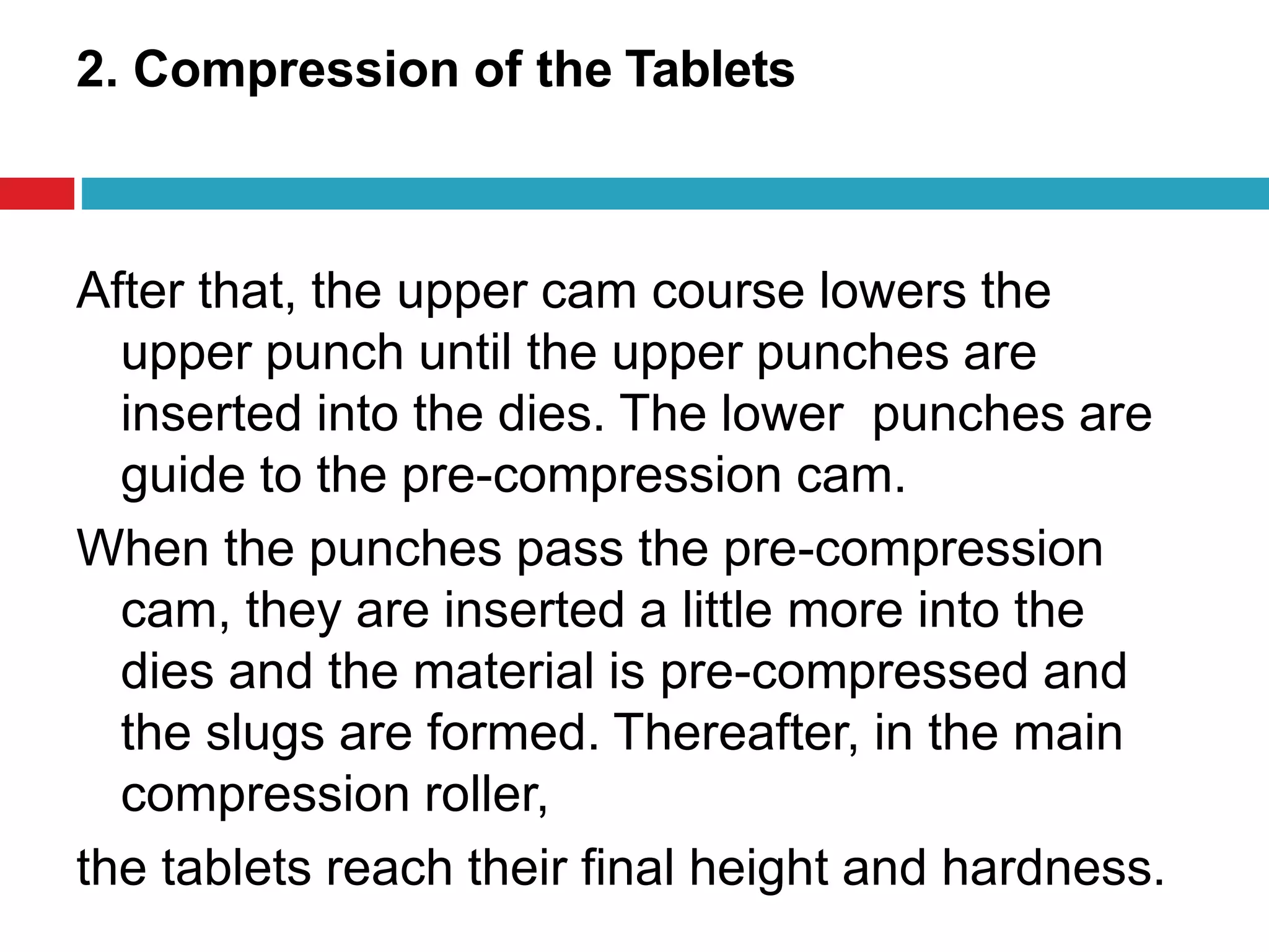 2. Compression of the Tablets
After that, the upper cam course lowers the
upper punch until the upper punches are
inserted into the dies. The lower punches are
guide to the pre-compression cam.
When the punches pass the pre-compression
cam, they are inserted a little more into the
dies and the material is pre-compressed and
the slugs are formed. Thereafter, in the main
compression roller,
the tablets reach their final height and hardness.
 