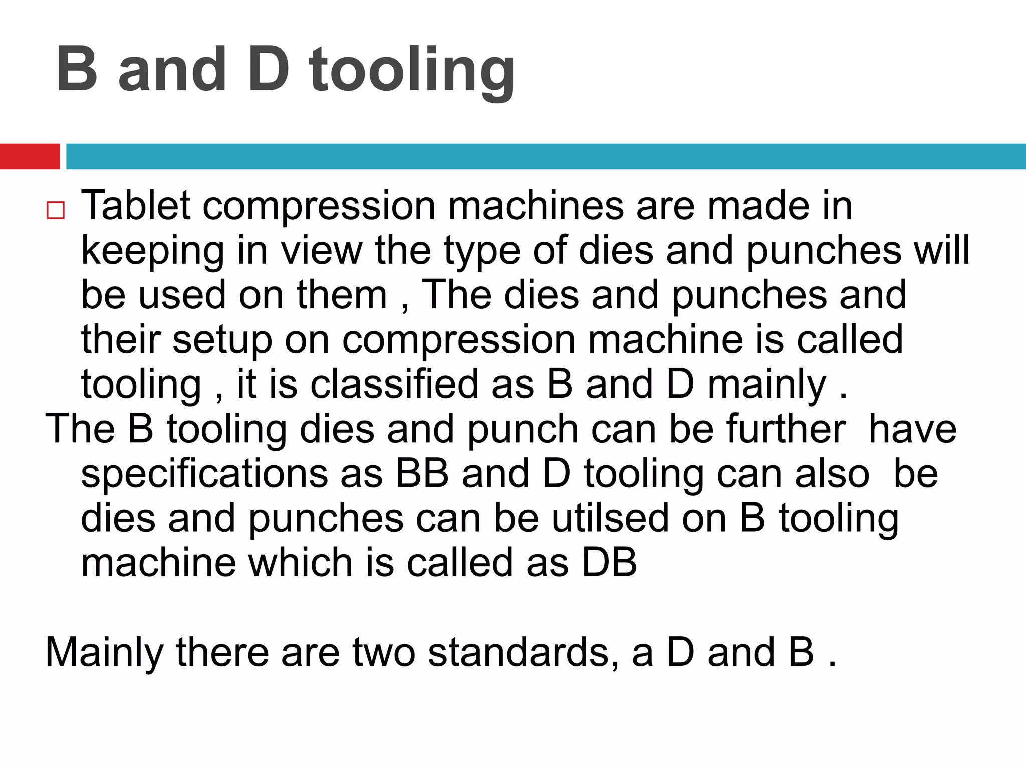 B and D tooling
 Tablet compression machines are made in
keeping in view the type of dies and punches will
be used on them , The dies and punches and
their setup on compression machine is called
tooling , it is classified as B and D mainly .
The B tooling dies and punch can be further have
specifications as BB and D tooling can also be
dies and punches can be utilsed on B tooling
machine which is called as DB
Mainly there are two standards, a D and B .
 