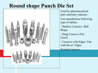 Used by pharmaceutical
and veterinary industry.
Can manufacture following
type of tablets:
Shallow Concave Ball
Shape
Deep Concave Flat
Faced
Concave with Edges Flat
with Bevel Edges
Normal Concave
Round shape Punch Die Set
 