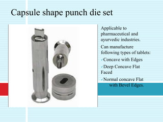 Applicable to
pharmaceutical and
ayurvedic industries.
Can manufacture
following types of tablets:
Concave with Edges
Deep Concave Flat
Faced
Normal concave Flat
with Bevel Edges.
Capsule shape punch die set
 