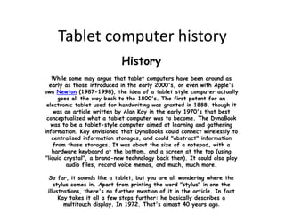 Tablet computer history
                             History
   While some may argue that tablet computers have been around as
  early as those introduced in the early 2000's, or even with Apple's
own Newton (1987-1998), the idea of a tablet style computer actually
      goes all the way back to the 1800's. The first patent for an
 electronic tablet used for handwriting was granted in 1888, though it
    was an article written by Alan Kay in the early 1970's that best
 conceptualized what a tablet computer was to become. The DynaBook
   was to be a tablet-style computer aimed at learning and gathering
information. Kay envisioned that DynaBooks could connect wirelessly to
   centralised information storages, and could "abstract" information
    from those storages. It was about the size of a notepad, with a
   hardware keyboard at the bottom, and a screen at the top (using
"liquid crystal", a brand-new technology back then). It could also play
         audio files, record voice memos, and much, much more.

 So far, it sounds like a tablet, but you are all wondering where the
    stylus comes in. Apart from printing the word "stylus" in one the
 illustrations, there's no further mention of it in the article. In fact
      Kay takes it all a few steps further: he basically describes a
        multitouch display. In 1972. That's almost 40 years ago.
 