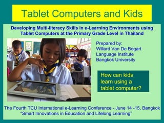 Tablet Computers and Kids
   Developing Multi-literacy Skills in e-Learning Environments using
      Tablet Computers at the Primary Grade Level in Thailand

                                           Prepared by:
                                           Willard Van De Bogart
                                           Language Institute
                                           Bangkok University


                                             How can kids
                                             learn using a
                                             tablet computer?


The Fourth TCU International e-Learning Conference - June 14 -15, Bangkok
       “Smart Innovations in Education and Lifelong Learning”
 
