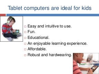 Tablet computers are ideal for kids








Easy and intuitive to use.
Fun.
Educational.
An enjoyable learning experience.
Affordable.
Robust and hardwearing.

 