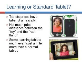 Learning or Standard Tablet?






Tablets prices have
fallen dramatically.
Not much price
difference between the
“toy” and the “real
thing”.
Some learning tablets
might even cost a little
more than a normal
tablet.

 