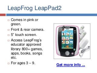 LeapFrog LeapPad2








Comes in pink or
green.
Front & rear camera.
5” touch screen.
Access LeapFrog’s
educator approved
library 800+ games,
apps, books, songs
etc.
For ages 3 – 9.

Get more info ...

 