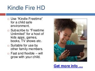 Kindle Fire HD








Use “Kindle Freetime”
for a child safe
environment.
Subscribe to “Freetime
Unlimited” for a host of
kids apps, games,
books, TV shows etc.
Suitable for use by
other family members.
Fast and flexible – will
grow with your child.

Get more info ....

 