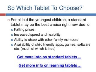 So Which Tablet To Choose?


For all but the youngest children, a standard
tablet may be the best choice right now due to:
 Falling

prices
 Increased speed and flexibility
 Ability to share with other family members
 Availability of child friendly apps, games, software
etc. (much of which is free)

Get more info on standard tablets ...
Get more info on learning tablets ...

 