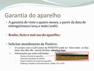 Garantia do aparelho
 A garantia de vinte e quatro meses, a partir da data de
entrega(março/2014 a maio/2016);
 Roubo, furto e mal uso do aparelho;
 Solicitar atendimento da Positivo:
a) O contato com o Call Center da POSITIVO pode ser feito todos os dias
úteis, das 08às 18h , através do fone: 0800644.6591;
b) Informações que serão solicitadas:
 Numero de serie do aparelho;
 Descrição detalhada do defeito;
 Nome completo do usuário do aparelho;
 Endereço completo (incluindo bairro, cidade, UF e CEP).
 