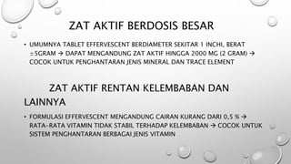 ZAT AKTIF BERDOSIS BESAR
• UMUMNYA TABLET EFFERVESCENT BERDIAMETER SEKITAR 1 INCHI, BERAT
±5GRAM  DAPAT MENGANDUNG ZAT AKTIF HINGGA 2000 MG (2 GRAM) 
COCOK UNTUK PENGHANTARAN JENIS MINERAL DAN TRACE ELEMENT
ZAT AKTIF RENTAN KELEMBABAN DAN
LAINNYA
• FORMULASI EFFERVESCENT MENGANDUNG CAIRAN KURANG DARI 0,5 % 
RATA-RATA VITAMIN TIDAK STABIL TERHADAP KELEMBABAN  COCOK UNTUK
SISTEM PENGHANTARAN BERBAGAI JENIS VITAMIN
 