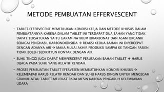 • TABLET EFFERVECENT MEMERLUKAN KONDISI KERJA DAN METODE KHUSUS DALAM
PEMBUATANNYA KARENA DALAM TABLET INI TERDAPAT DUA BAHAN YANG TIDAK
DAPAT TERSATUKAN YAITU GARAM NATRIUM BIKARBONAT DAN ASAM ORGANIK
SEBAGAI PENGHASIL KARBONDIOKSIDA  REAKSI KEDUA BAHAN INI DIPERCEPAT
DENGAN ADANYA AIR  MAKA MULAI AKHIR PRODUKSI SAMPAI KE TANGAN PASIEN
TIDAK BOLEH SEDIKITPUN KONTAK DENGAN AIR
• SUHU TINGGI JUGA DAPAT MEMPERCEPAT PERUSAKAN BAHAN TABLET  HARUS
DIJAGA PADA SUHU YANG RELATIF RENDAH.
• PROSES PEMBUATAN TABLET EFERVESEN MEMBUTUHKAN KONDISI KHUSUS 
KELEMBABAB HARUS RELATIF RENDAH DAN SUHU HARUS DINGIN UNTUK MENCEGAH
GRANUL ATAU TABLET MELEKAT PADA MESIN KARENA PENGARUH KELEMBABAN
UDARA
METODE PEMBUATAN EFFERVESCENT
 