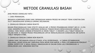 METODE GRANULASI BASAH
JENIS PROSES GRANULASI YAITU :
1. CARA PEMANASAN.
BIASANYA KOMPONEN ASAM YANG DIPANASKAN NAMUN PROSES INI SANGAT TIDAK KONSTAN DAN
SULIT DIKENDALIKAN SEHINGGA JARANG DIGUNAKAN.
2. GRANULASI DENGAN CAIRAN REAKTIF.
BAHAN PENGGRANULASI YANG EFEKTIF ADALAH AIR  PROSES PENAMBAHAN SEDIKIT AIR (0,1-0,5%)
YANG DISEMPROTKAN PADA CAMPURAN SEHINGGA TERJADI REAKSI MENGHASILKAN GRANUL 
GRANUL YANG MASIH LEMBAB DITRANSFER KE MESIN TABLET  DIKEMPA LALU TABLET MASUK KE
DALAM OVEN  TERJADI PROSES PENGERINGAN UNTUK MENGHILANGKAN KANDUNGAN AIR SUPAYA
TABLET MENJADI STABIL.
3. GRANULASI DENGAN CAIRAN NON REAKTIF.
CAIRAN YANG DIGUNAKAN ADALAH ETANOL ATAU ISOPROPANOL.  CAIRAN DITAMBAHKAN
PERLAHAN-LAHAN KEDALAM CAMPURAN PADA MESIN PENCAMPUR  PERLU DITAMBAHKAN PENGIKAT
KERING SEPERTI PVP  MASA GRANUL DIMASUKKAN KE DALAM OVEN LALU DIKERINGKAN 
DIHALUSKAN LAGI KEMUDIAN DICETAK
 